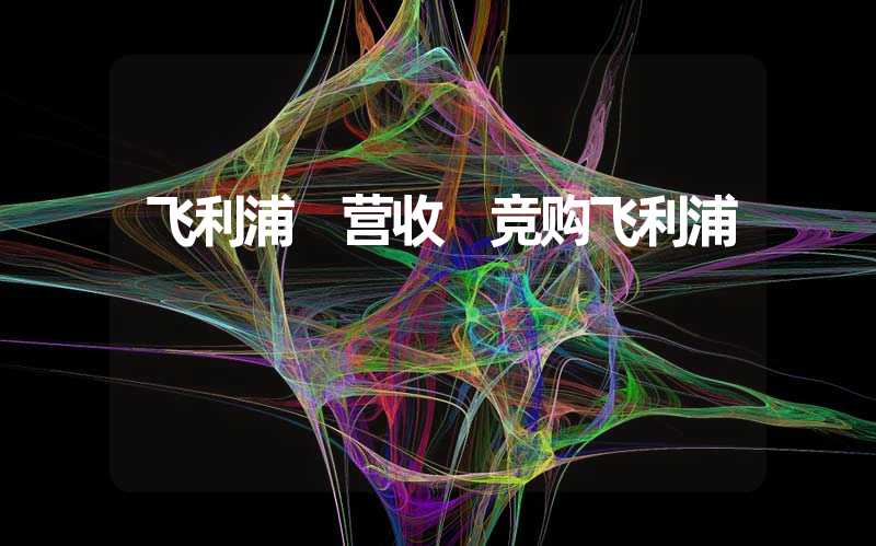 飞利浦 营收 竞购飞利浦